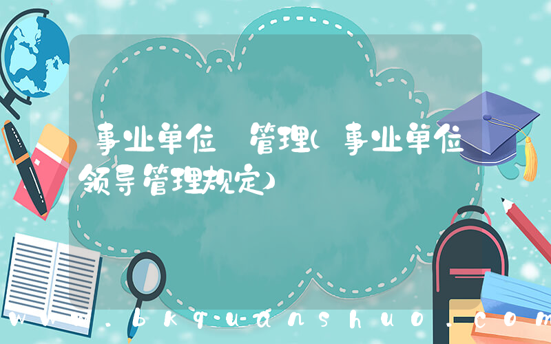 事业单位 管理(事业单位领导管理规定)